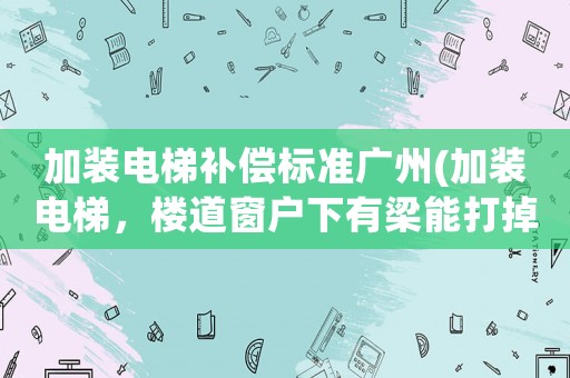 加裝電梯補(bǔ)償標(biāo)準(zhǔn)廣州(加裝電梯，樓道窗戶下有梁能打掉嗎)