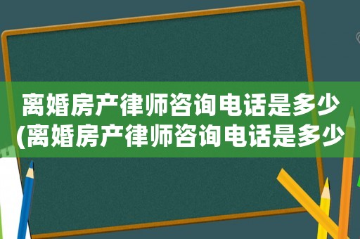 離婚房產律師咨詢電話是多少(離婚房產律師咨詢電話是多少號碼)