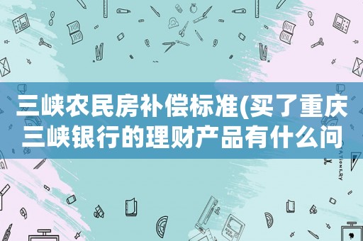 三峽農民房補償標準(買了重慶三峽銀行的理財產品有什么問題？)