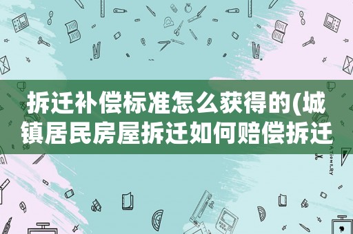 拆遷補償標準怎么獲得的(城鎮居民房屋拆遷如何賠償拆遷補償標準是多少補償項目有哪些)