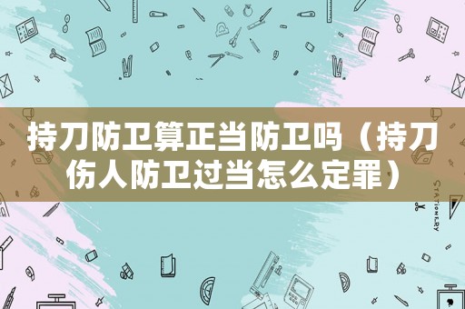 持刀防衛算正當防衛嗎（持刀傷人防衛過當怎么定罪）