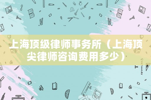 上海頂級律師事務所（上海頂尖律師咨詢費用多少）