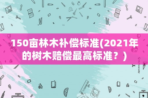 150畝林木補(bǔ)償標(biāo)準(zhǔn)(2021年的樹木賠償最高標(biāo)準(zhǔn)？)