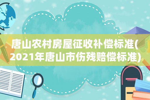 唐山農村房屋征收補償標準(2021年唐山市傷殘賠償標準)