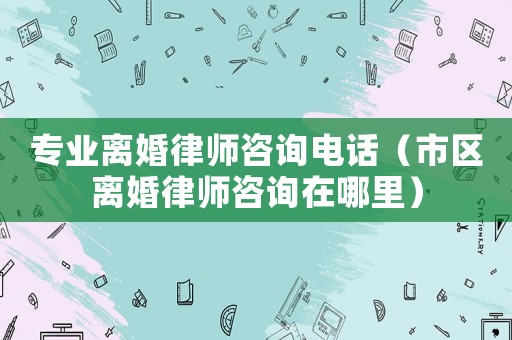 專業離婚律師咨詢電話（市區離婚律師咨詢在哪里）