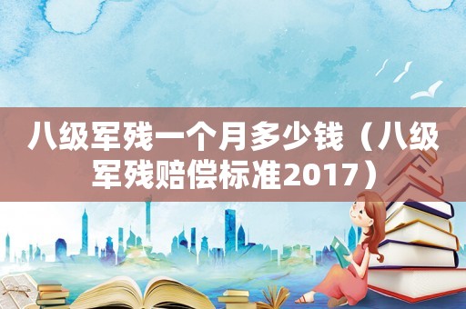 八級軍殘一個月多少錢（八級軍殘賠償標準2017）