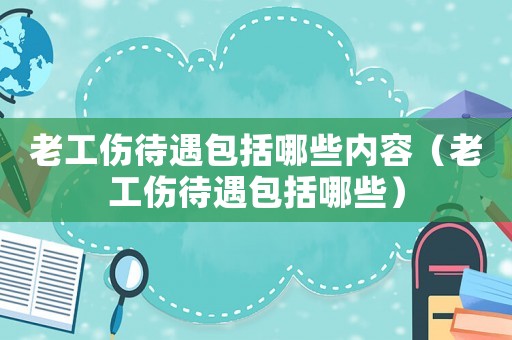 老工傷待遇包括哪些內(nèi)容（老工傷待遇包括哪些）