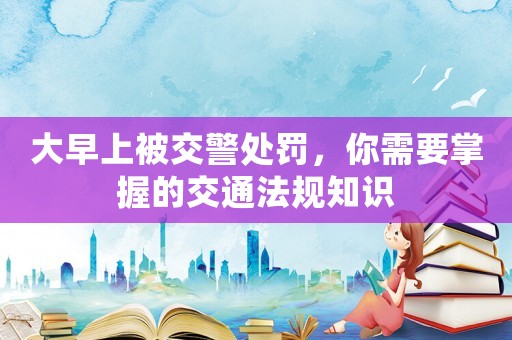 大早上被交警處罰，你需要掌握的交通法規(guī)知識(shí)