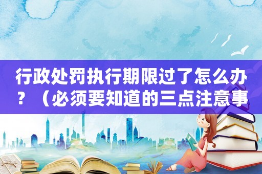 行政處罰執行期限過了怎么辦？（必須要知道的三點注意事項）