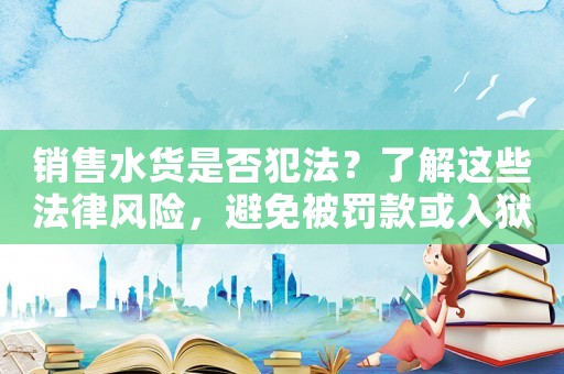 銷售水貨是否犯法？了解這些法律風(fēng)險(xiǎn)，避免被罰款或入獄