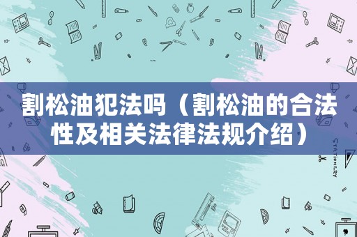 割松油犯法嗎（割松油的合法性及相關(guān)法律法規(guī)介紹）