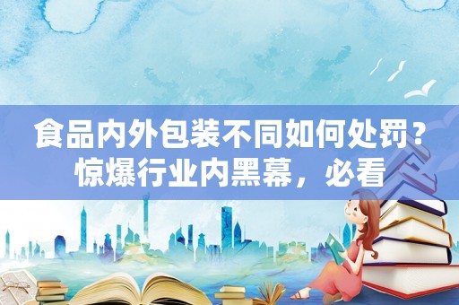 食品內外包裝不同如何處罰？驚爆行業內黑幕，必看
