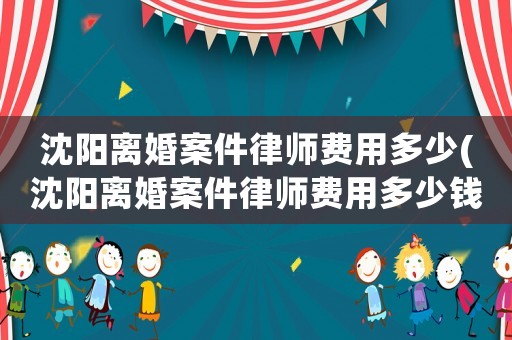 沈陽離婚案件律師費用多少(沈陽離婚案件律師費用多少錢)