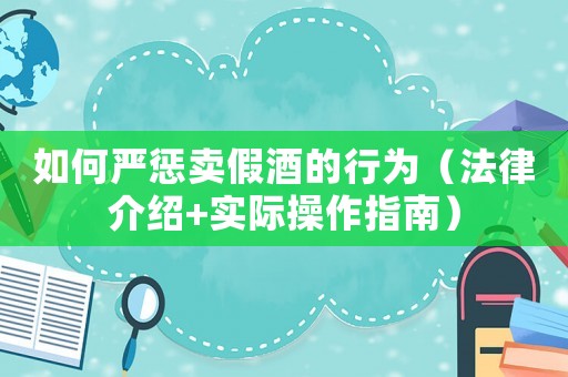 如何嚴(yán)懲賣假酒的行為（法律介紹+實際操作指南）