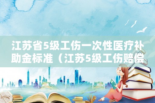 江蘇省5級工傷一次性醫療補助金標準（江蘇5級工傷賠償標準是多少時間）