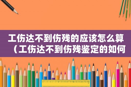 工傷達不到傷殘的應(yīng)該怎么算（工傷達不到傷殘鑒定的如何處理）
