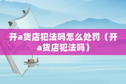 開a貨店犯法嗎怎么處罰（開a貨店犯法嗎）