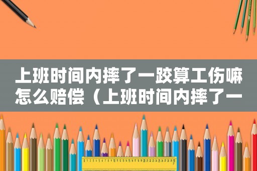 上班時間內摔了一跤算工傷嘛怎么賠償（上班時間內摔了一跤算工傷嘛）
