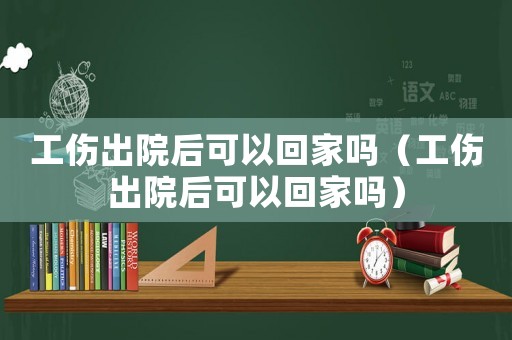 工傷出院后可以回家嗎（工傷出院后可以回家嗎）