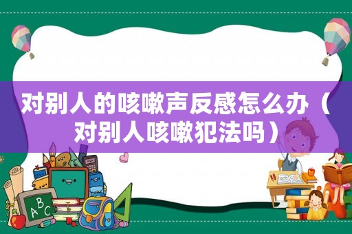 對別人的咳嗽聲反感怎么辦（對別人咳嗽犯法嗎）