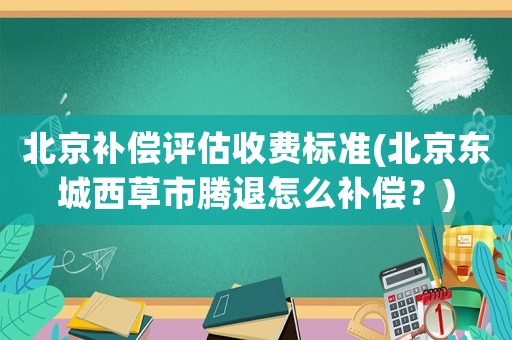 北京補償評估收費標準(北京東城西草市騰退怎么補償？)