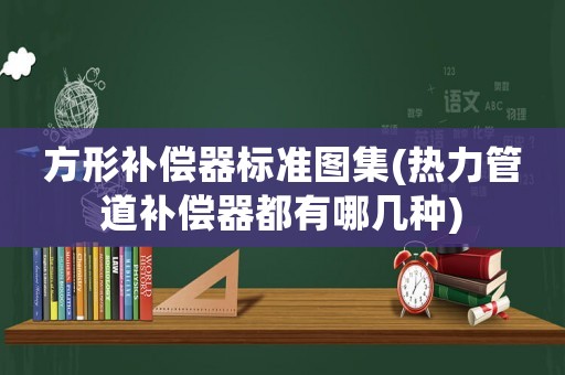 方形補(bǔ)償器標(biāo)準(zhǔn)圖集(熱力管道補(bǔ)償器都有哪幾種)