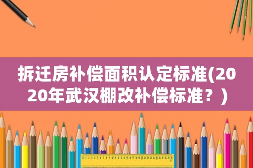 拆遷房補償面積認定標準(2020年武漢棚改補償標準？)