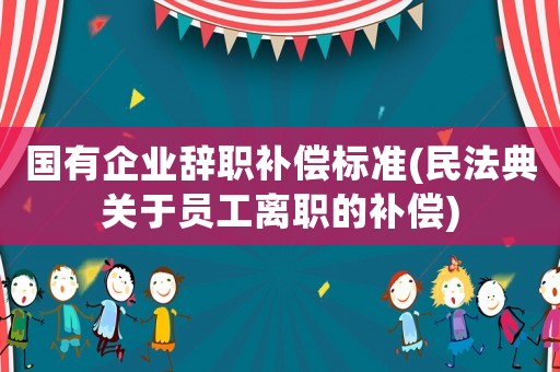 國有企業辭職補償標準(民法典關于員工離職的補償)