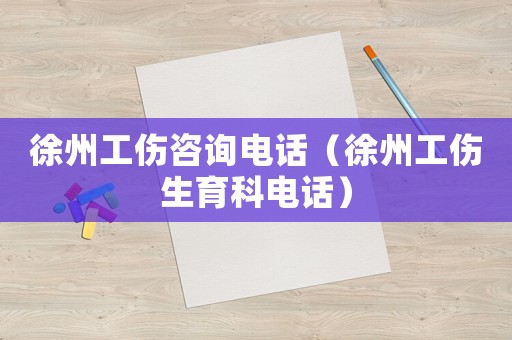 徐州工傷咨詢電話（徐州工傷生育科電話）