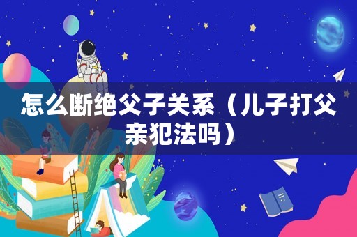 怎么斷絕父子關系（兒子打父親犯法嗎）