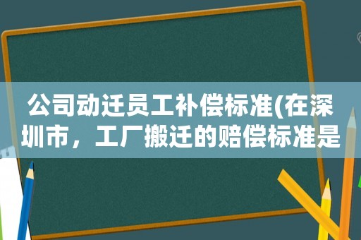 公司動遷員工補償標準(在深圳市，工廠搬遷的賠償標準是怎么樣的)