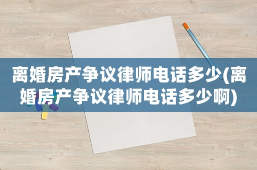 離婚房產(chǎn)爭議律師電話多少(離婚房產(chǎn)爭議律師電話多少啊)
