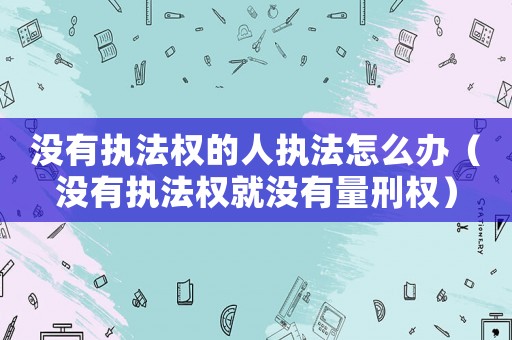 沒有執法權的人執法怎么辦（沒有執法權就沒有量刑權）