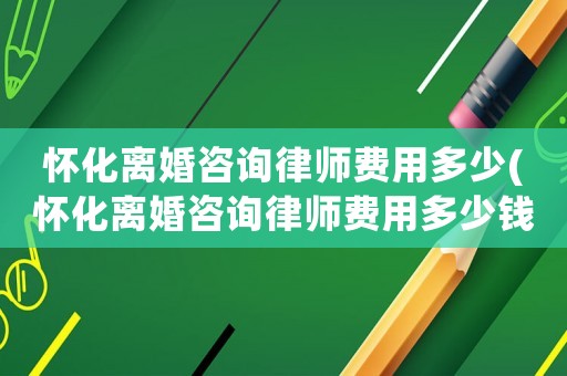 懷化離婚咨詢律師費用多少(懷化離婚咨詢律師費用多少錢)