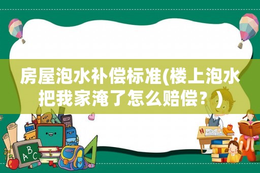 房屋泡水補(bǔ)償標(biāo)準(zhǔn)(樓上泡水把我家淹了怎么賠償？)