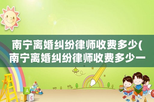 南寧離婚糾紛律師收費多少(南寧離婚糾紛律師收費多少一個月)