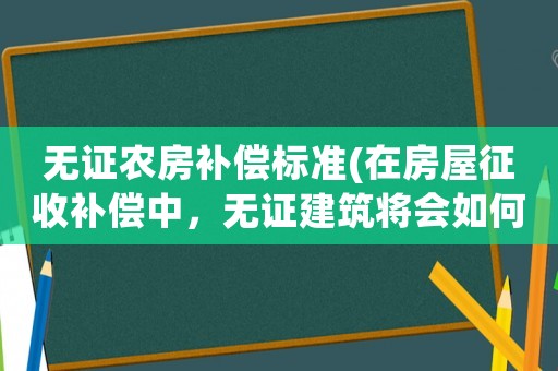 無證農房補償標準(在房屋征收補償中，無證建筑將會如何處理？)