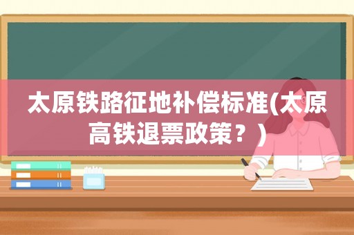 太原鐵路征地補(bǔ)償標(biāo)準(zhǔn)(太原高鐵退票政策？)