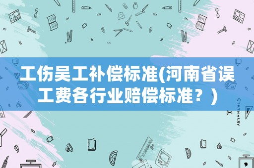 工傷吳工補償標準(河南省誤工費各行業賠償標準？)