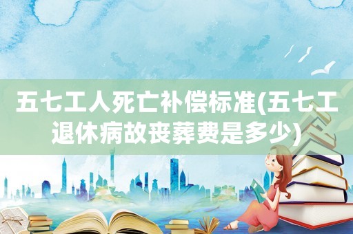 五七工人死亡補償標準(五七工退休病故喪葬費是多少)
