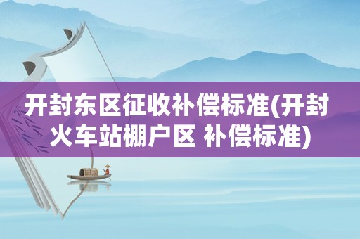 開封東區征收補償標準(開封 火車站棚戶區 補償標準)