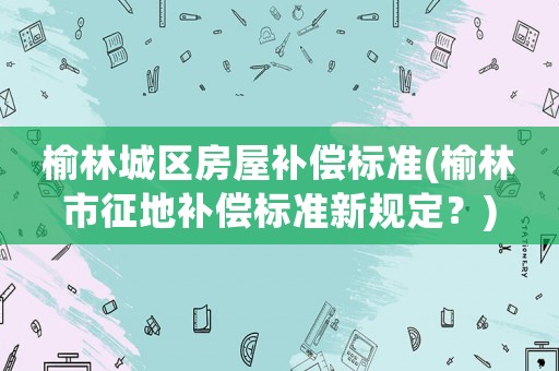 榆林城區房屋補償標準(榆林市征地補償標準新規定？)