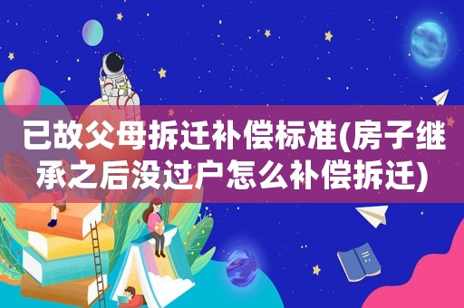 已故父母拆遷補償標準(房子繼承之后沒過戶怎么補償拆遷)