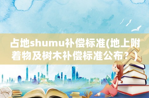 占地shumu補償標準(地上附著物及樹木補償標準公布？)