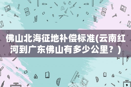 佛山北海征地補償標準(云南紅河到廣東佛山有多少公里？)