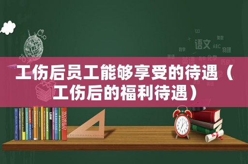工傷后員工能夠享受的待遇（工傷后的福利待遇）