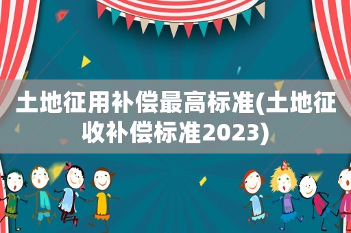 土地征用補償最高標準(土地征收補償標準2023)