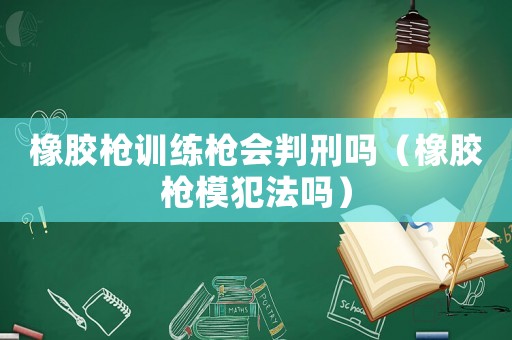 橡膠槍訓練槍會判刑嗎（橡膠槍模犯法嗎）