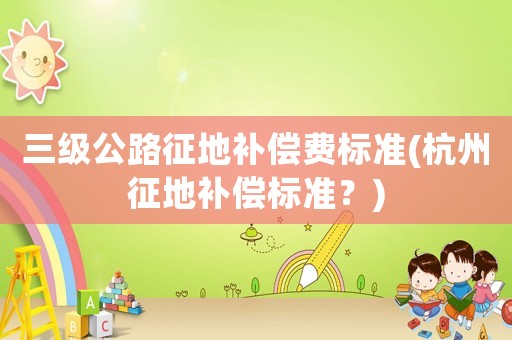 三級公路征地補償費標準(杭州征地補償標準？)