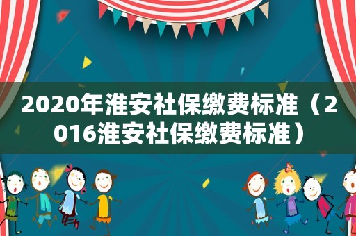 2020年淮安社保繳費標準（2016淮安社保繳費標準）